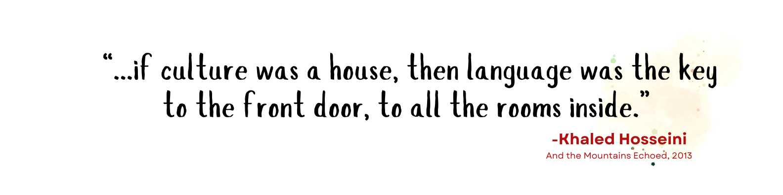 “...if culture was a house, then language was the key to the front door, to all the rooms inside.” - -Khaled Hosseini And the Mountains Echoed, 2013