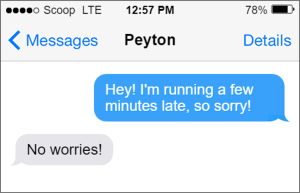 Text to Peyton. You: "Hey! I'm running a few minutes late, so sorry! Peyton: "No worries!"