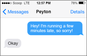 Text to Peyton. You: "Hey! I'm running a few minutes late, so sorry! Peyton: "Okay"