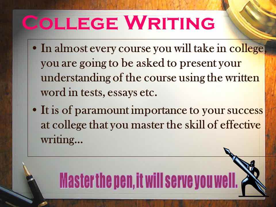 College Writing poster: In almost every course you will take in college, you are going to be asked to present your understanding of the course using the written word in tests, essays, etc. It is of paramount importance to your success at college that you master the skill of effective writing. . . Master the pen, it will serve you well.